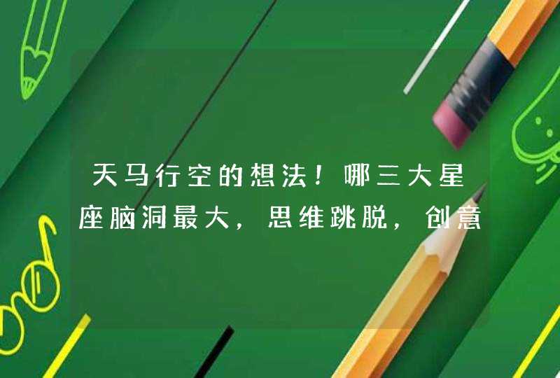 天马行空的想法！哪三大星座脑洞最大，思维跳脱，创意无限？