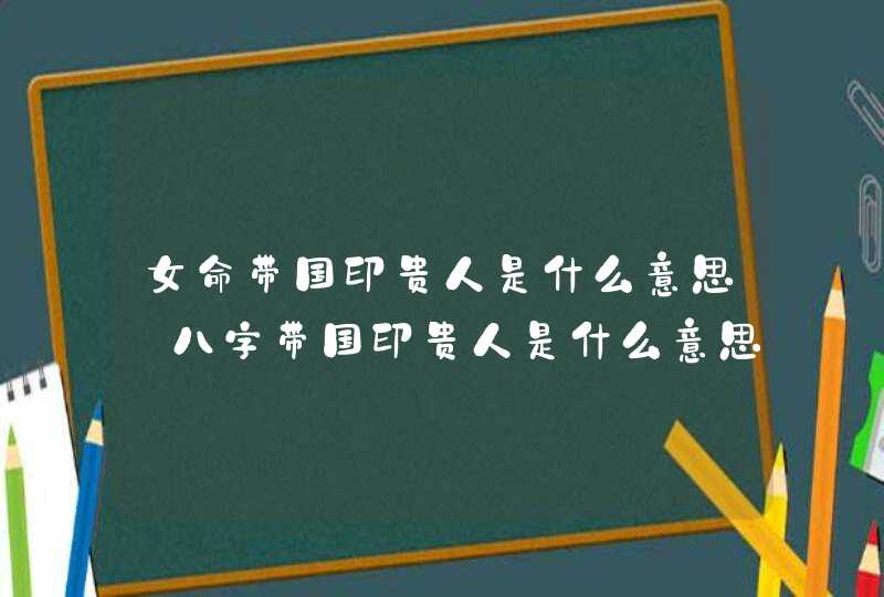 女命带国印贵人是什么意思_八字带国印贵人是什么意思