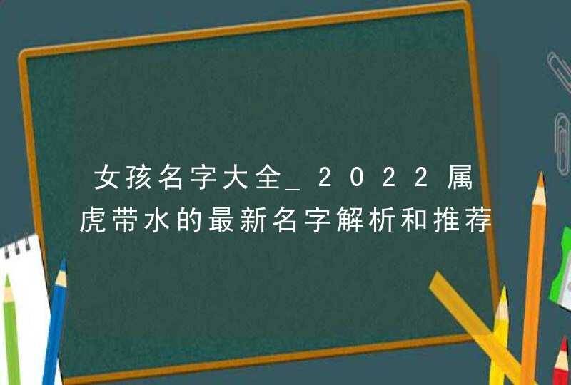 女孩名字大全_2022属虎带水的最新名字解析和推荐