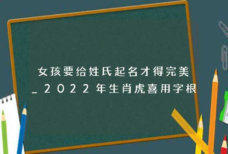 女孩要给姓氏起名才得完美_2022年生肖虎喜用字根