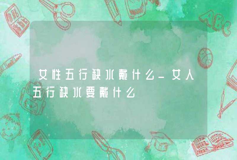 女性五行缺水戴什么_女人五行缺水要戴什么