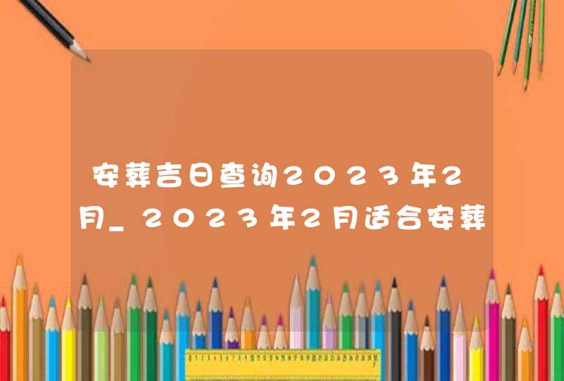 安葬吉日查询2023年2月_2023年2月适合安葬的黄道吉日