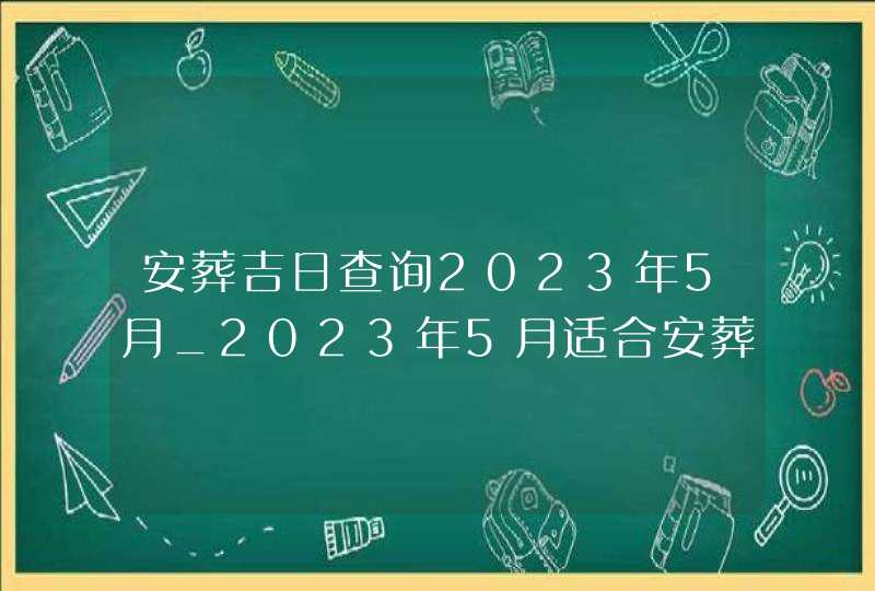 安葬吉日查询2023年5月_2023年5月适合安葬的黄道吉日