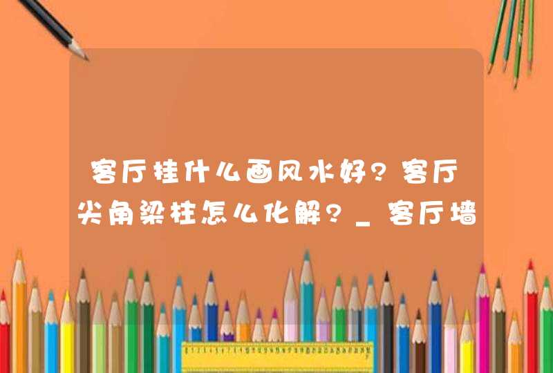 客厅挂什么画风水好?客厅尖角梁柱怎么化解?_客厅墙上挂什么画风水好