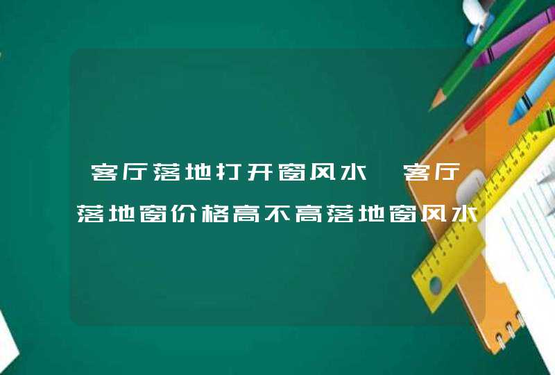 客厅落地打开窗风水,客厅落地窗价格高不高落地窗风水对客厅的影响有哪
