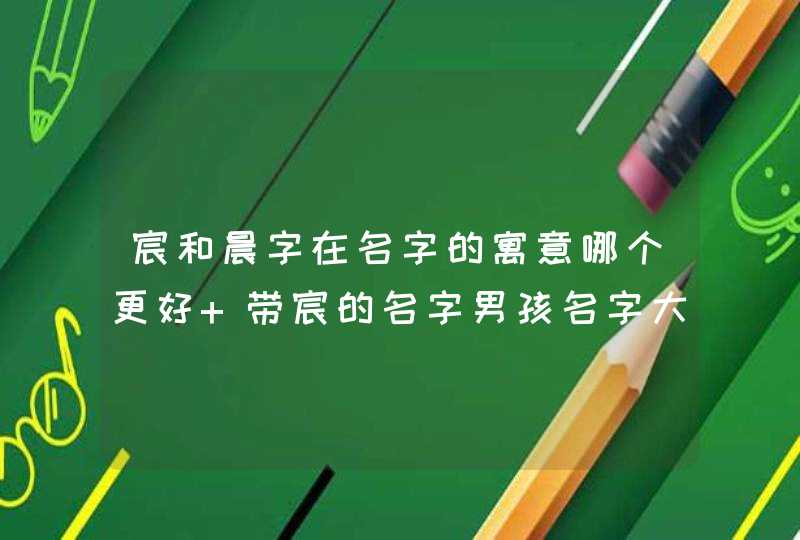 宸和晨字在名字的寓意哪个更好 带宸的名字男孩名字大全