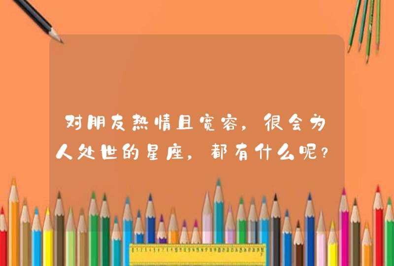 对朋友热情且宽容，很会为人处世的星座，都有什么呢？