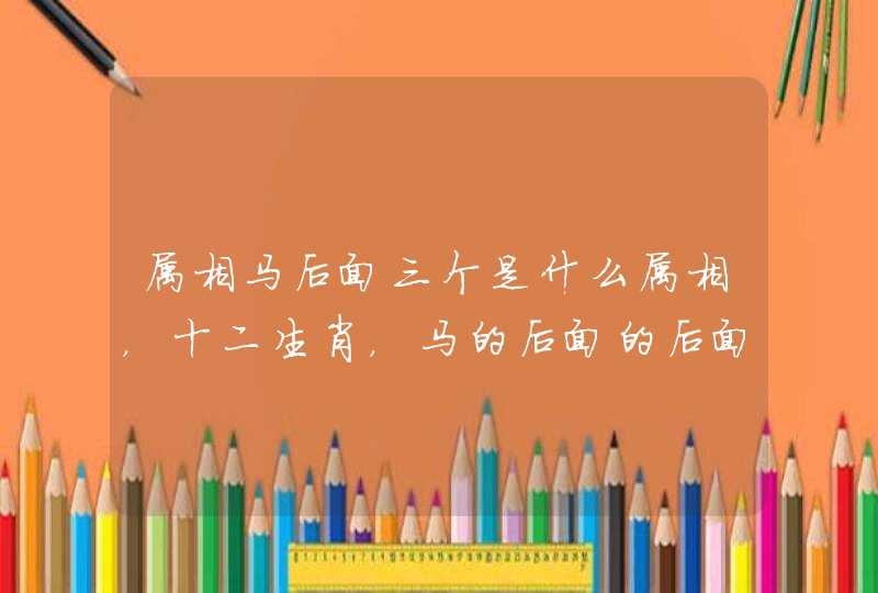 属相马后面三个是什么属相，十二生肖，马的后面的后面是什么？