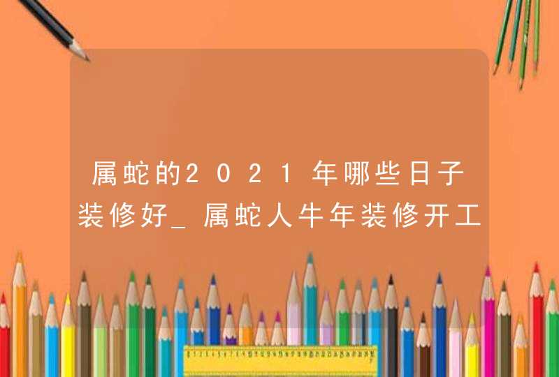 属蛇的2021年哪些日子装修好_属蛇人牛年装修开工吉日