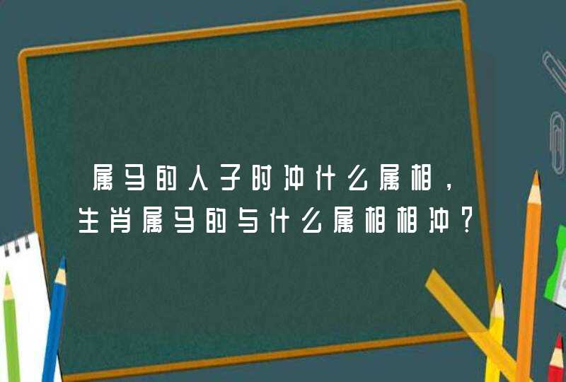 属马的人子时冲什么属相，生肖属马的与什么属相相冲？