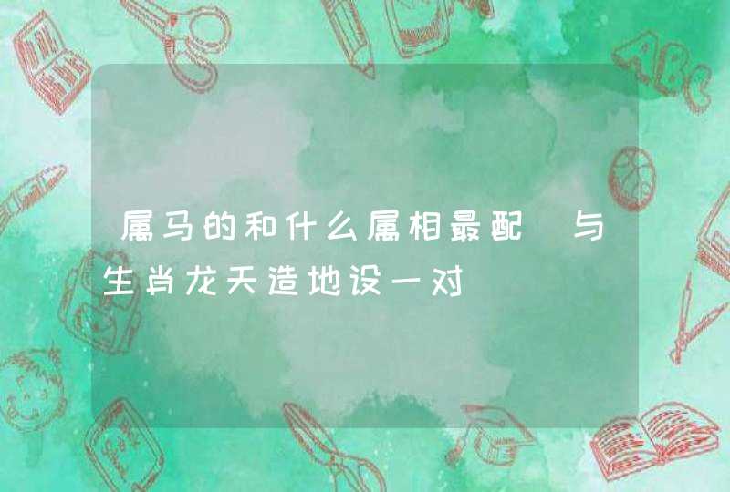 属马的和什么属相最配_与生肖龙天造地设一对