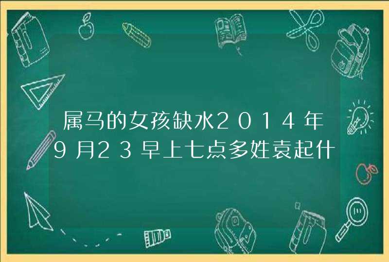 属马的女孩缺水2014年9月23早上七点多姓袁起什么名字好呢