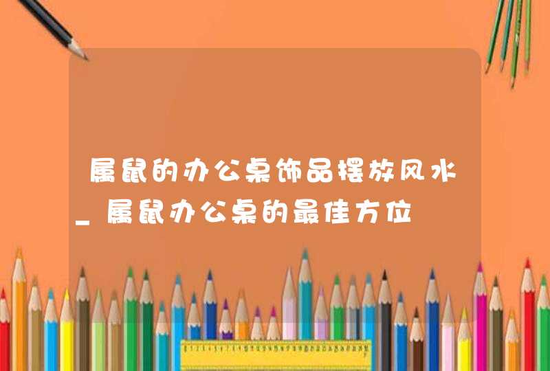 属鼠的办公桌饰品摆放风水_属鼠办公桌的最佳方位