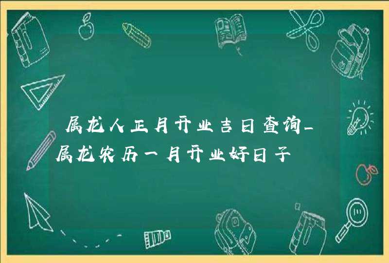 属龙人正月开业吉日查询_属龙农历一月开业好日子