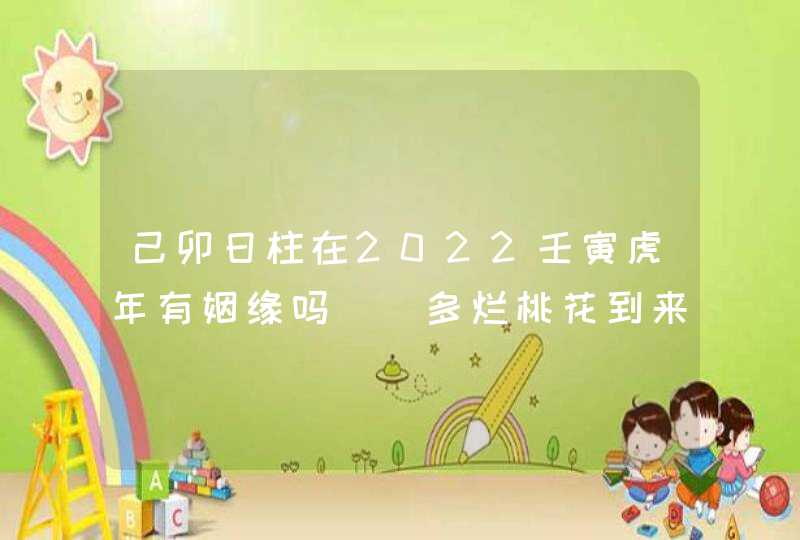 己卯日柱在2022壬寅虎年有姻缘吗_ 多烂桃花到来