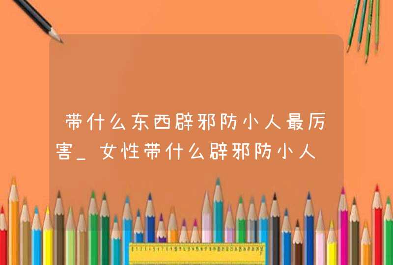 带什么东西辟邪防小人最厉害_女性带什么辟邪防小人
