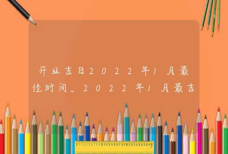 开业吉日2022年1月最佳时间_2022年1月最吉利的日子