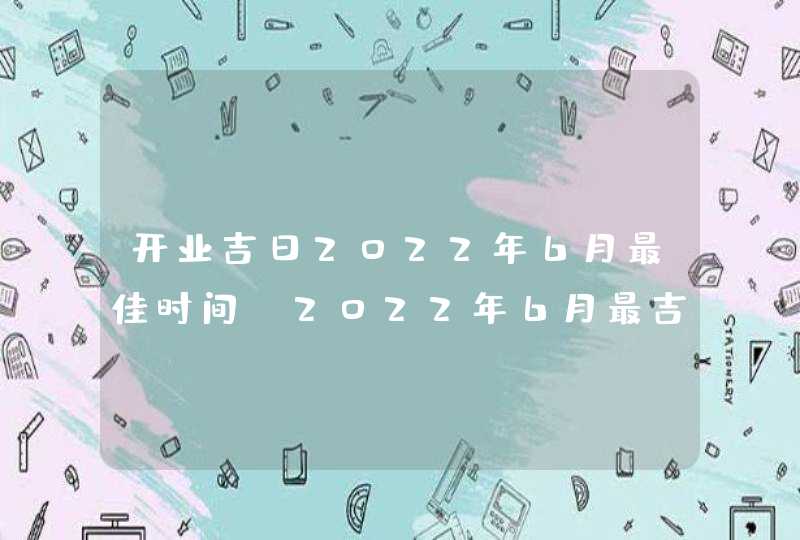 开业吉日2022年6月最佳时间_2022年6月最吉利的日子