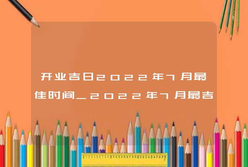 开业吉日2022年7月最佳时间_2022年7月最吉利的日子