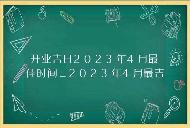 开业吉日2023年4月最佳时间_2023年4月最吉利的日子