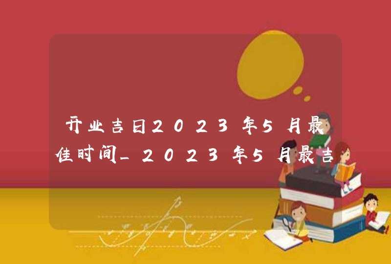 开业吉日2023年5月最佳时间_2023年5月最吉利的日子
