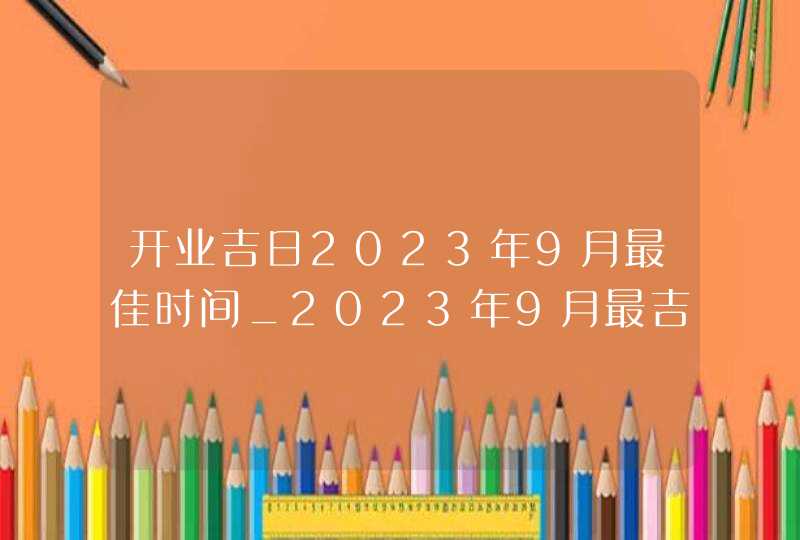 开业吉日2023年9月最佳时间_2023年9月最吉利的日子