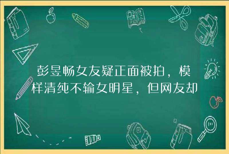 彭昱畅女友疑正面被拍，模样清纯不输女明星，但网友却非常不满