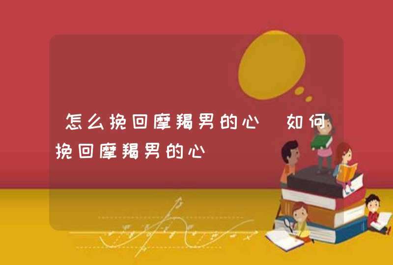 怎么挽回摩羯男的心_如何挽回摩羯男的心