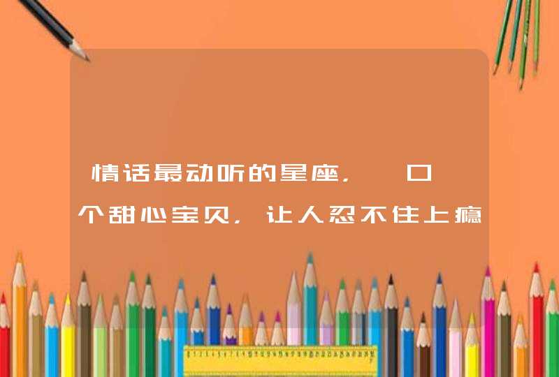 情话最动听的星座，一口一个甜心宝贝，让人忍不住上瘾，是哪些星座？