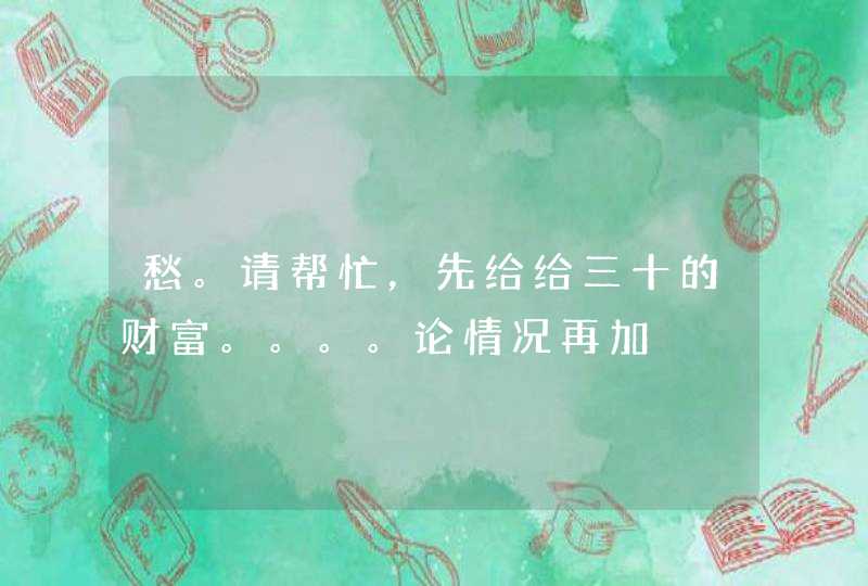 愁。请帮忙，先给给三十的财富。。。。论情况再加