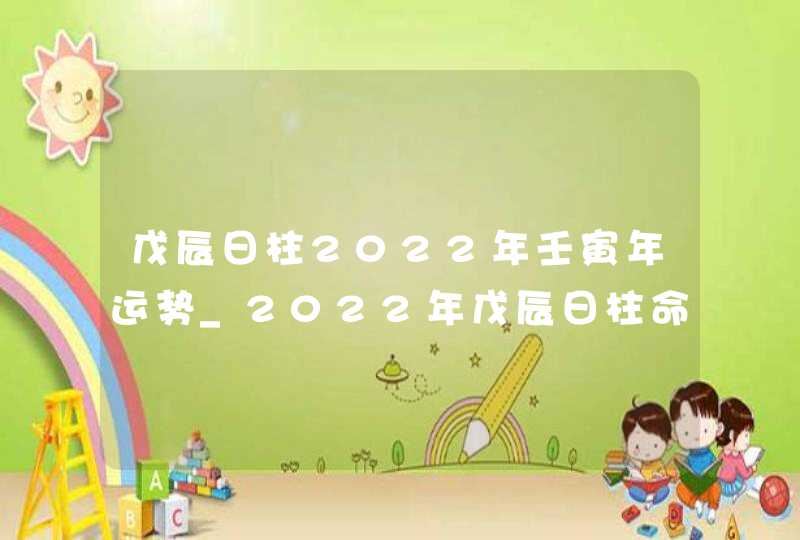 戊辰日柱2022年壬寅年运势_2022年戊辰日柱命运怎么样