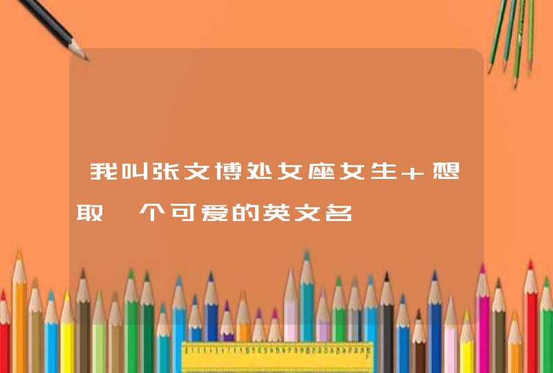 我叫张文博处女座女生 想取一个可爱的英文名