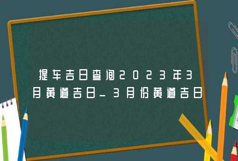 提车吉日查询2023年3月黄道吉日_3月份黄道吉日一览表2023