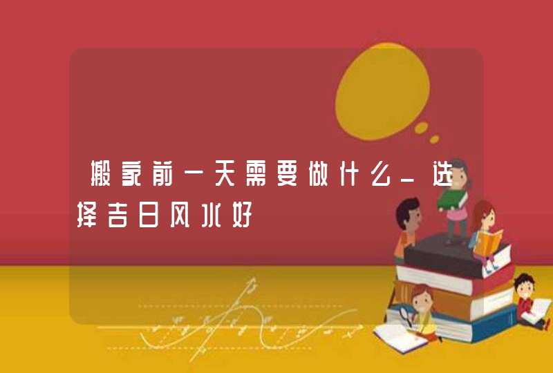 搬家前一天需要做什么_选择吉日风水好