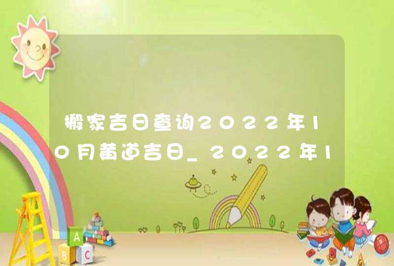 搬家吉日查询2022年10月黄道吉日_2022年10月哪天搬家好