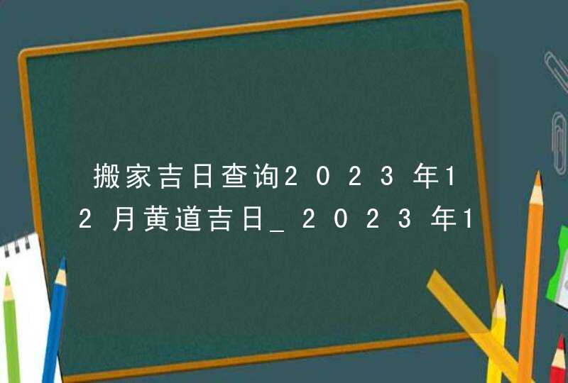 搬家吉日查询2023年12月黄道吉日_2023年12月哪天搬家好