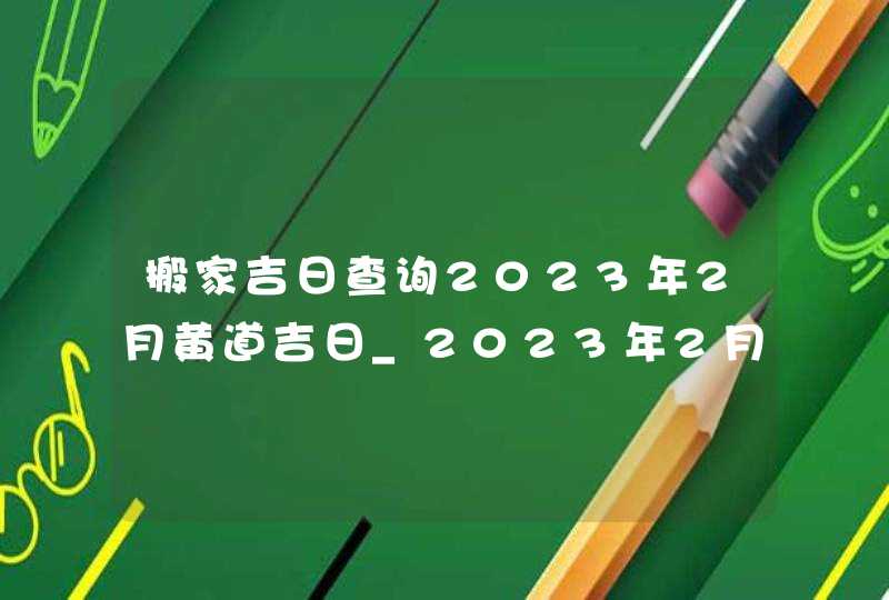 搬家吉日查询2023年2月黄道吉日_2023年2月哪天搬家好