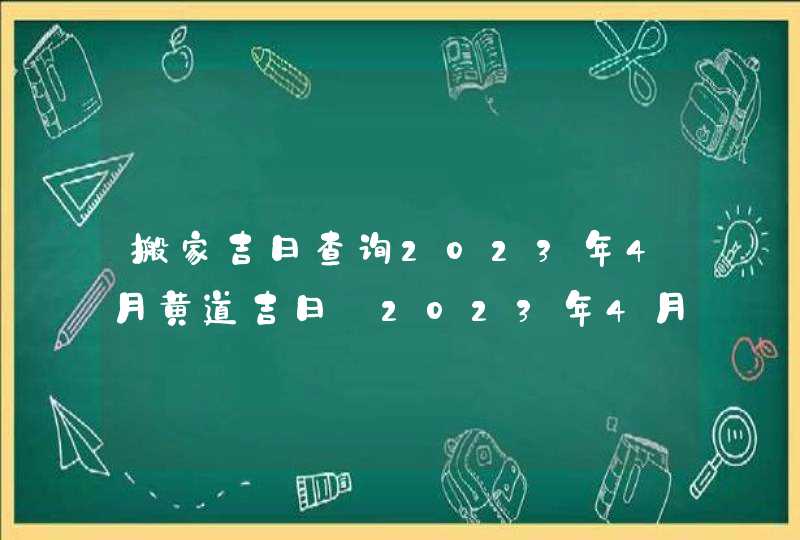 搬家吉日查询2023年4月黄道吉日_2023年4月哪天搬家好