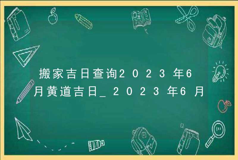 搬家吉日查询2023年6月黄道吉日_2023年6月哪天搬家好