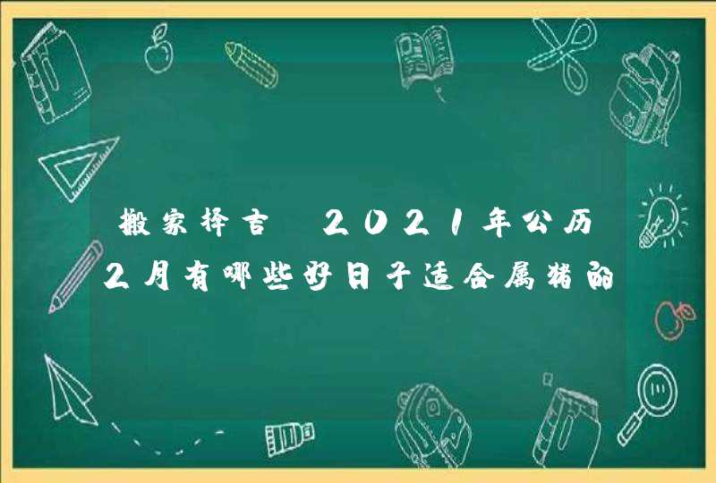 搬家择吉:2021年公历2月有哪些好日子适合属猪的人搬家