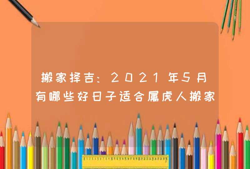 搬家择吉:2021年5月有哪些好日子适合属虎人搬家乔迁