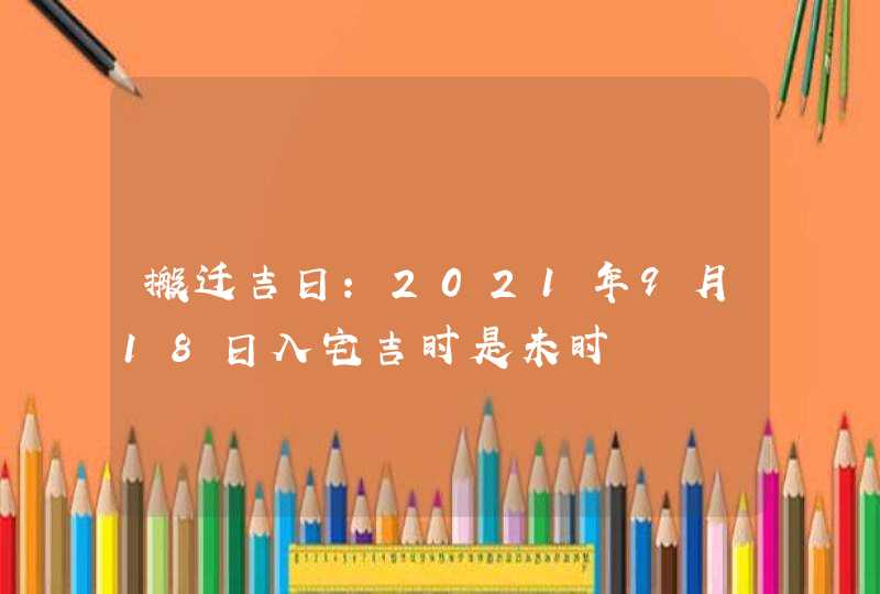 搬迁吉日：2021年9月18日入宅吉时是未时