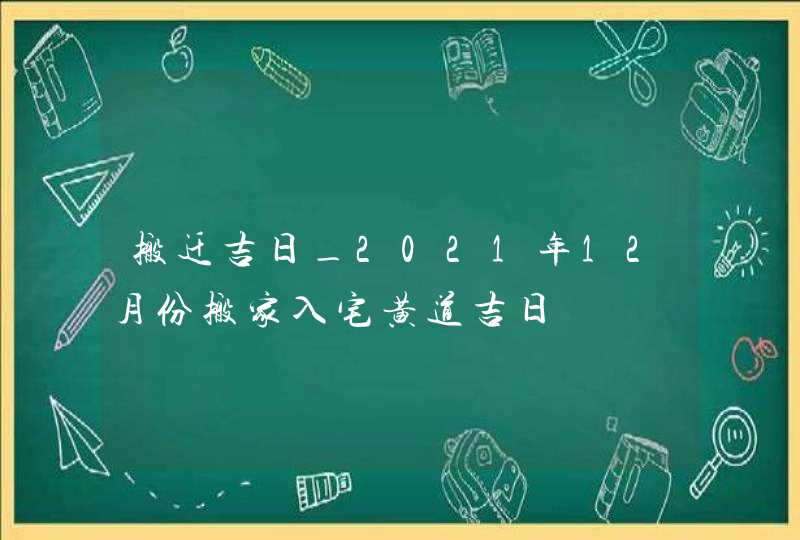 搬迁吉日_2021年12月份搬家入宅黄道吉日
