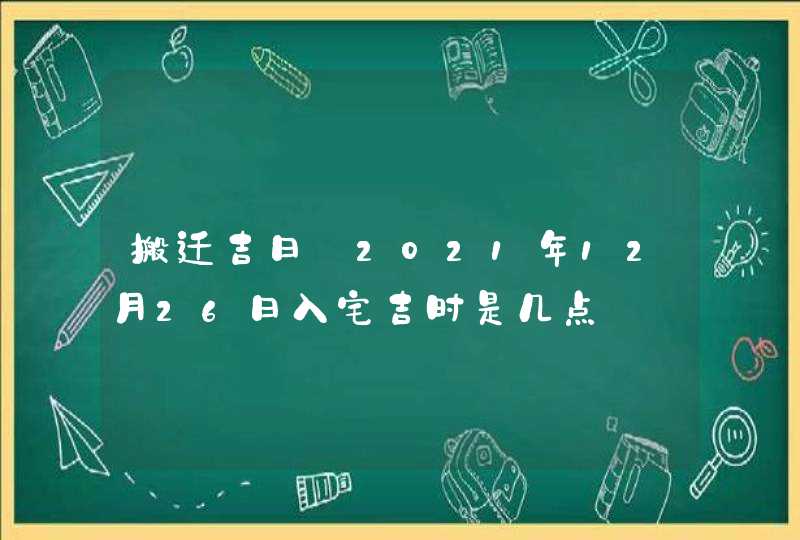 搬迁吉日_2021年12月26日入宅吉时是几点
