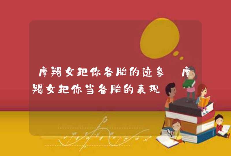 摩羯女把你备胎的迹象_摩羯女把你当备胎的表现