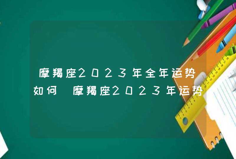 摩羯座2023年全年运势如何_摩羯座2023年运势详解完整版