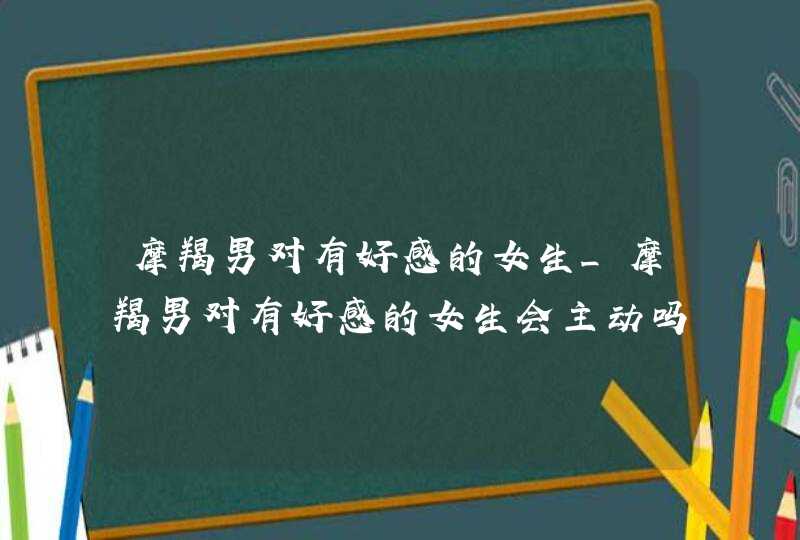 摩羯男对有好感的女生_摩羯男对有好感的女生会主动吗