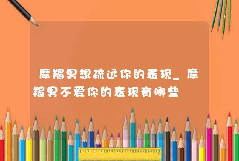 摩羯男想疏远你的表现_摩羯男不爱你的表现有哪些