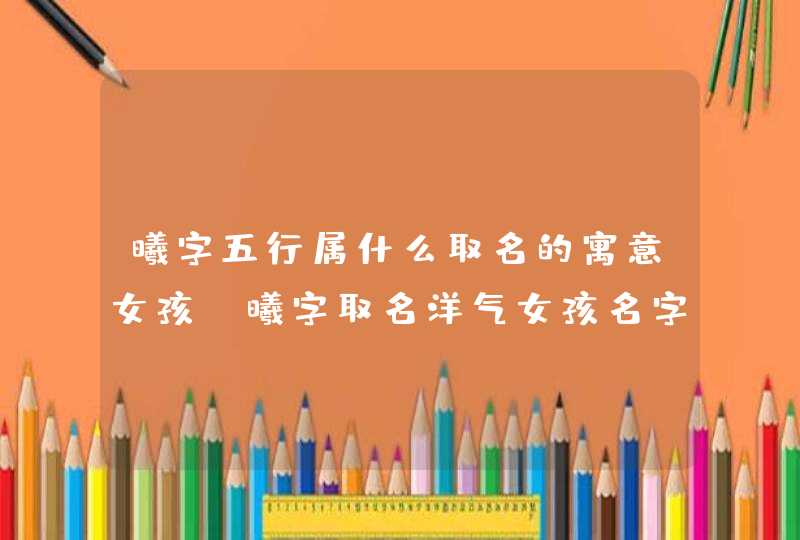 曦字五行属什么取名的寓意女孩？曦字取名洋气女孩名字
