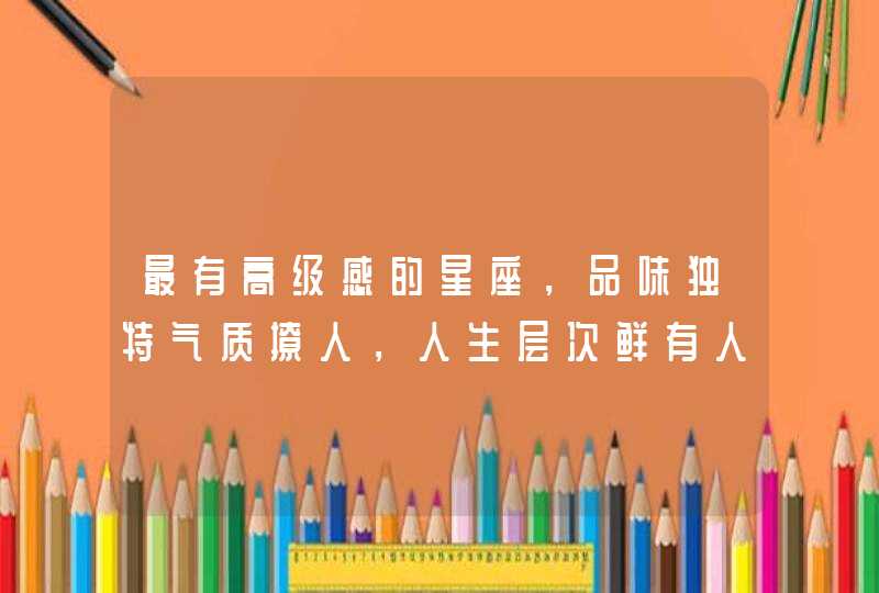 最有高级感的星座，品味独特气质撩人，人生层次鲜有人能及，是什么星座呢？
